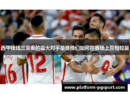 西甲锋线三重奏的最大对手是谁他们如何在赛场上互相较量