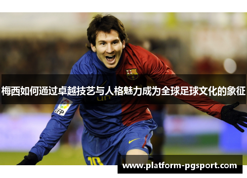 梅西如何通过卓越技艺与人格魅力成为全球足球文化的象征