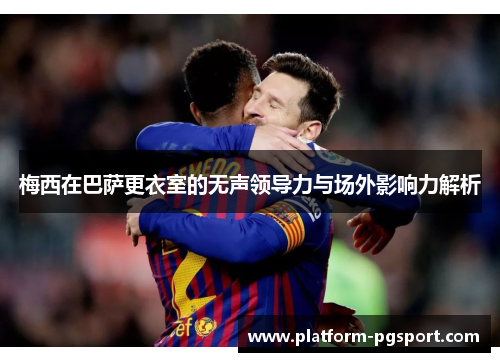 梅西在巴萨更衣室的无声领导力与场外影响力解析