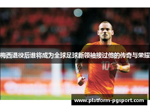 梅西退役后谁将成为全球足球新领袖接过他的传奇与荣耀