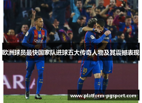 欧洲球员最快国家队进球五大传奇人物及其震撼表现